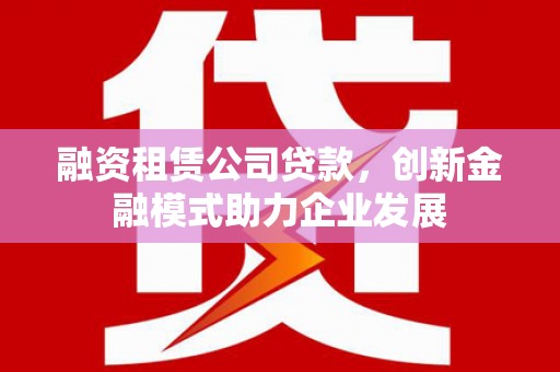 屏边融资租赁公司贷款，创新金融模式助力企业发展