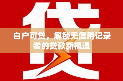 吕梁白户可贷，解锁无信用记录者的贷款新机遇